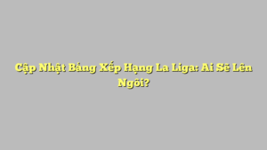 Cập Nhật Bảng Xếp Hạng La Liga: Ai Sẽ Lên Ngôi?