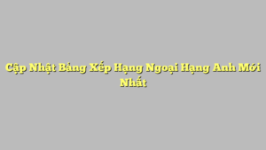 Cập Nhật Bảng Xếp Hạng Ngoại Hạng Anh Mới Nhất